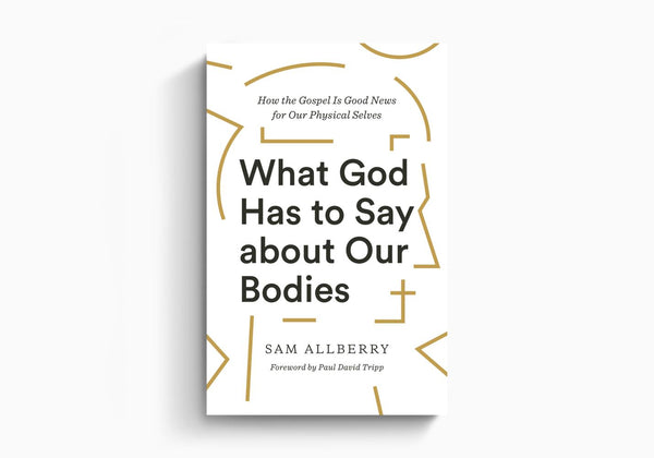 What God Has to Say about Our Bodies: How the Gospel Is Good News for Our Physical Selves